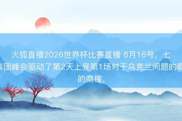 火狐直播2026世界杯比赛直播 6月16号，七国集团峰会驱动了第2天上昼第1场对于乌克兰问题的商榷，
