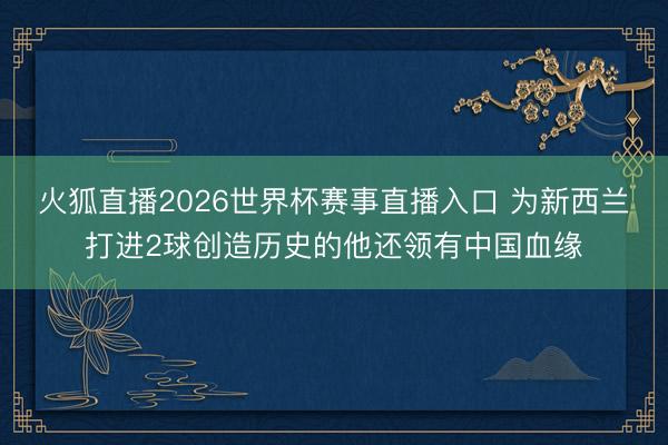 火狐直播2026世界杯赛事直播入口 为新西兰打进2球创造历史的他还领有中国血缘