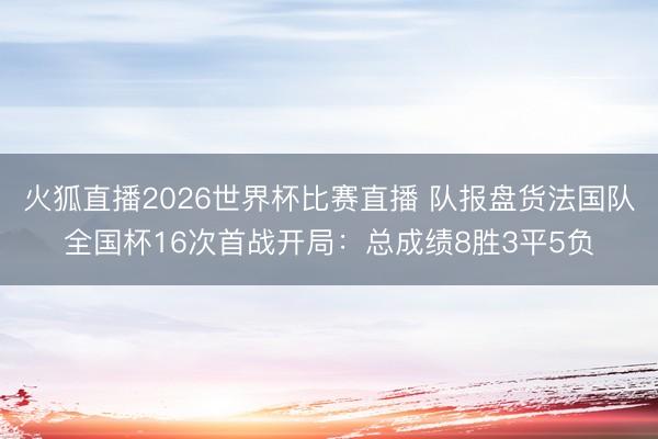 火狐直播2026世界杯比赛直播 队报盘货法国队全国杯16次首战开局：总成绩8胜3平5负
