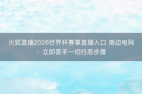 火狐直播2026世界杯赛事直播入口 南边电网：立即罢手一切行恶步履