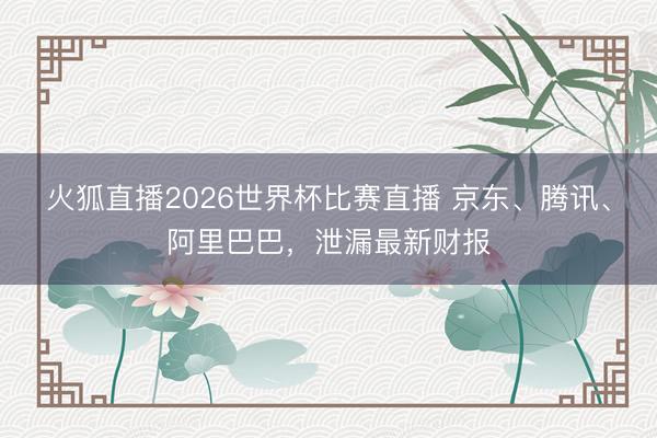 火狐直播2026世界杯比赛直播 京东、腾讯、阿里巴巴，泄漏最新财报
