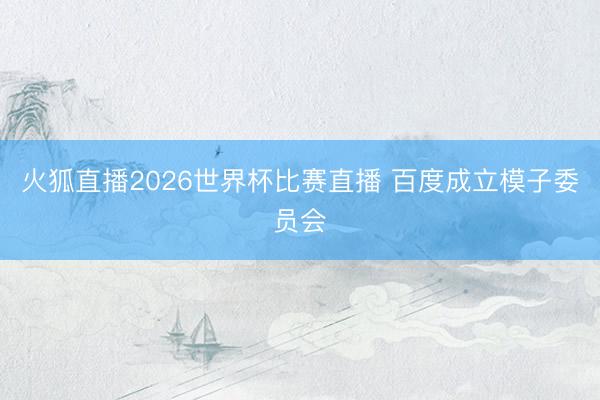 火狐直播2026世界杯比赛直播 百度成立模子委员会