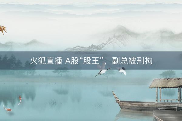 火狐直播 A股“股王”，副总被刑拘