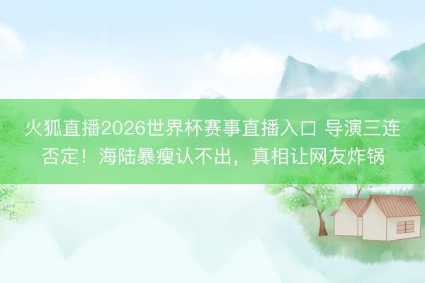 火狐直播2026世界杯赛事直播入口 导演三连否定！海陆暴瘦认不出，真相让网友炸锅