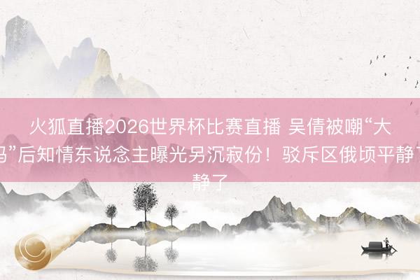 火狐直播2026世界杯比赛直播 吴倩被嘲“大妈”后知情东说念主曝光另沉寂份！驳斥区俄顷平静了