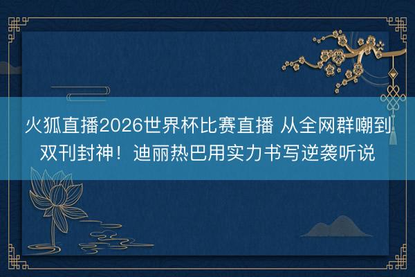 火狐直播2026世界杯比赛直播 从全网群嘲到双刊封神！迪丽热巴用实力书写逆袭听说