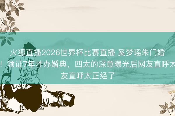 火狐直播2026世界杯比赛直播 奚梦瑶朱门婚配内幕！领证7年才办婚典，四太的深意曝光后网友直呼太正经了