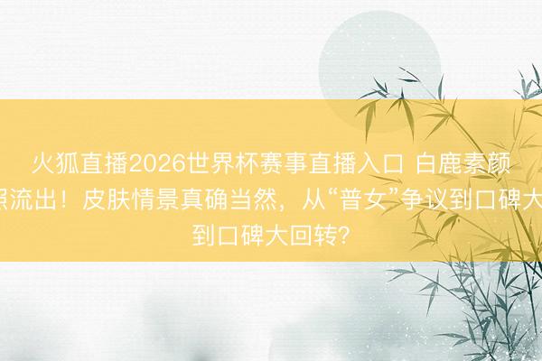火狐直播2026世界杯赛事直播入口 白鹿素颜聚餐照流出！皮肤情景真确当然，从“普女”争议到口碑大回转？