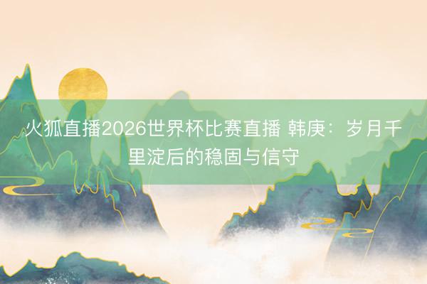 火狐直播2026世界杯比赛直播 韩庚:岁月千里淀后的稳固与信守