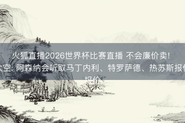 火狐直播2026世界杯比赛直播 不会廉价卖! 太空: 阿森纳会听取马丁内利、特罗萨德、热苏斯报价