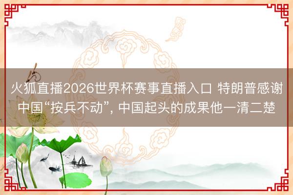 火狐直播2026世界杯赛事直播入口 特朗普感谢中国“按兵不动”， 中国起头的成果他一清二楚