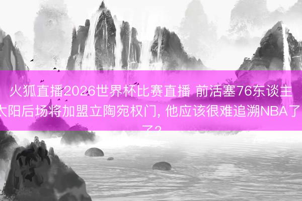 火狐直播2026世界杯比赛直播 前活塞76东谈主太阳后场将加盟立陶宛权门， 他应该很难追溯NBA了?