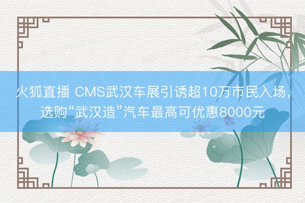 火狐直播 CMS武汉车展引诱超10万市民入场，选购“武汉造”汽车最高可优惠8000元