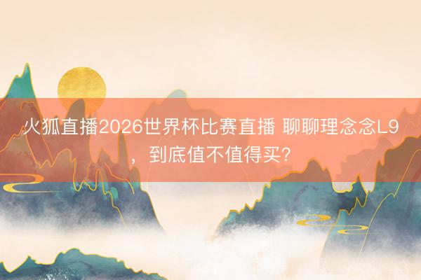 火狐直播2026世界杯比赛直播 聊聊理念念L9,到底值不值得买?