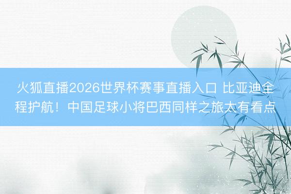 火狐直播2026世界杯赛事直播入口 比亚迪全程护航!中国足球小将巴西同样之旅太有看点