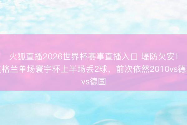 火狐直播2026世界杯赛事直播入口 堤防欠安!英格兰单场寰宇杯上半场丢2球,前次依然2010vs德国