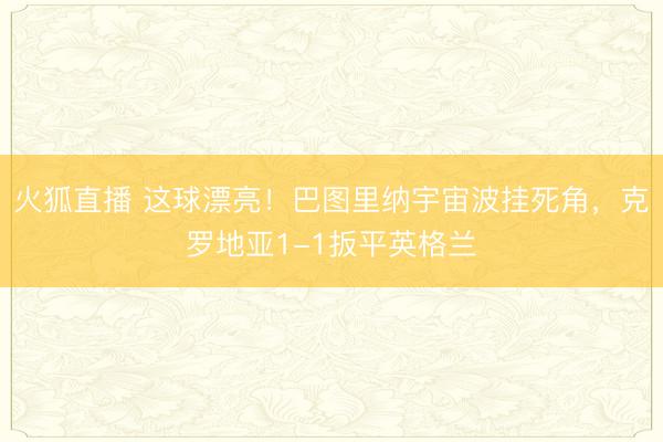 火狐直播 这球漂亮！巴图里纳宇宙波挂死角，克罗地亚1-1扳平英格兰
