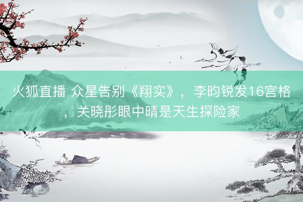 火狐直播 众星告别《翔实》,李昀锐发16宫格,关晓彤眼中晴是天生探险家