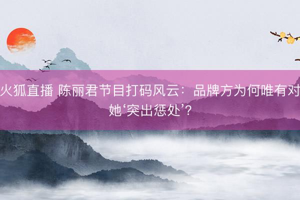 火狐直播 陈丽君节目打码风云：品牌方为何唯有对她‘突出惩处’？