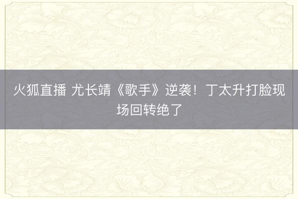 火狐直播 尤长靖《歌手》逆袭！丁太升打脸现场回转绝了