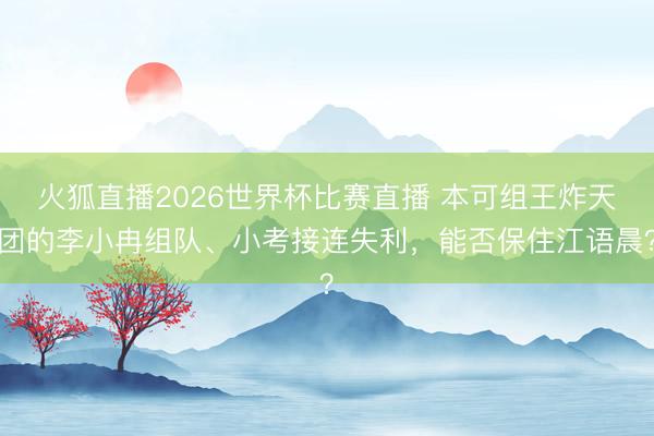 火狐直播2026世界杯比赛直播 本可组王炸天团的李小冉组队、小考接连失利，能否保住江语晨？