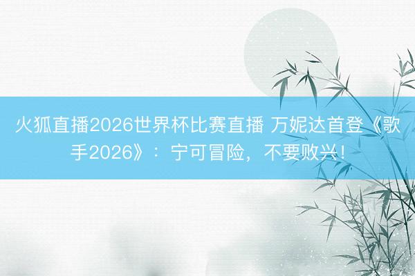 火狐直播2026世界杯比赛直播 万妮达首登《歌手2026》：宁可冒险，不要败兴！